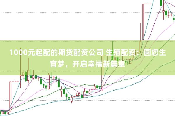 1000元起配的期货配资公司 生殖配资：圆您生育梦，开启幸福新篇章