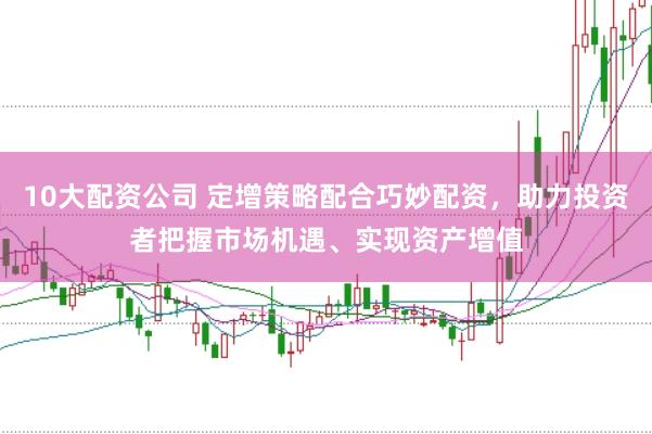 10大配资公司 定增策略配合巧妙配资，助力投资者把握市场机遇、实现资产增值