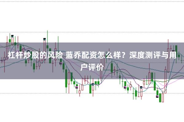 杠杆炒股的风险 蓝乔配资怎么样？深度测评与用户评价