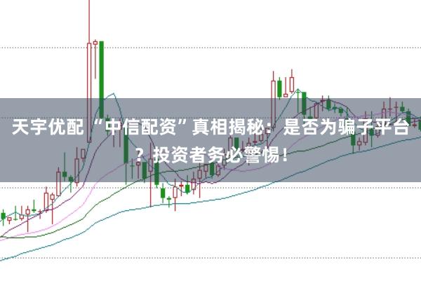 天宇优配 “中信配资”真相揭秘：是否为骗子平台？投资者务必警惕！