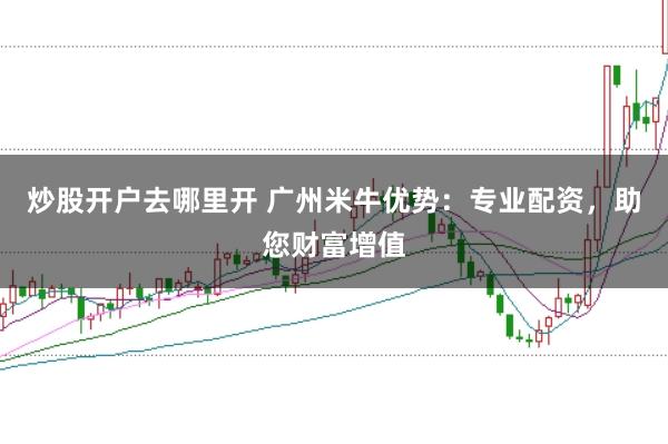 炒股开户去哪里开 广州米牛优势：专业配资，助您财富增值