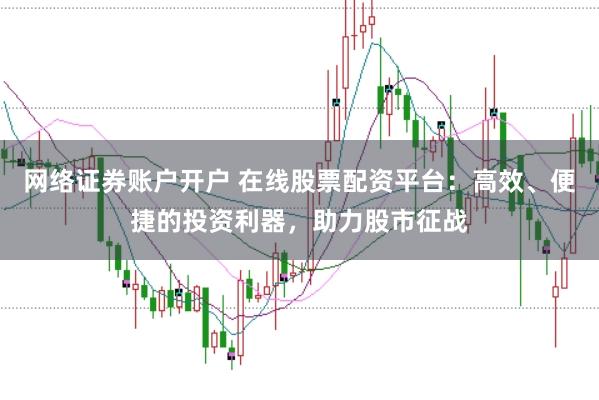 网络证券账户开户 在线股票配资平台：高效、便捷的投资利器，助力股市征战