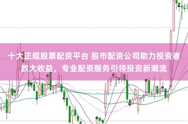 十大正规股票配资平台 股市配资公司助力投资者放大收益，专业配资服务引领投资新潮流