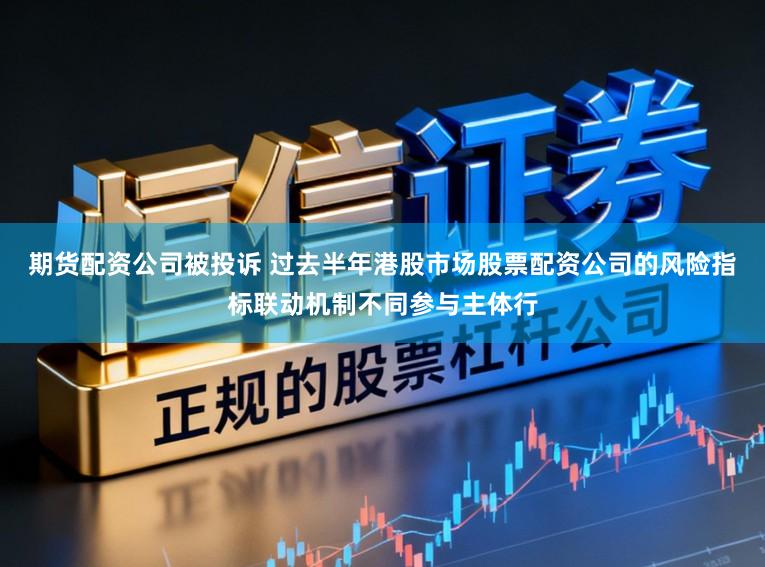 期货配资公司被投诉 过去半年港股市场股票配资公司的风险指标联动机制不同参与主体行
