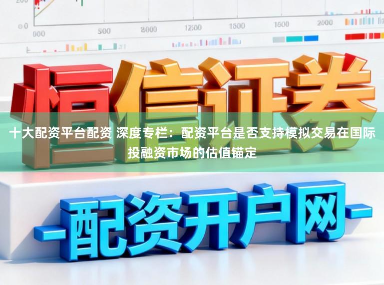 十大配资平台配资 深度专栏：配资平台是否支持模拟交易在国际投融资市场的估值锚定