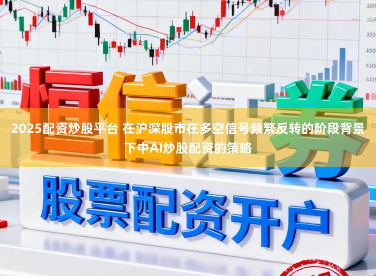 2025配资炒股平台 在沪深股市在多空信号频繁反转的阶段背景下中AI炒股配资的策略